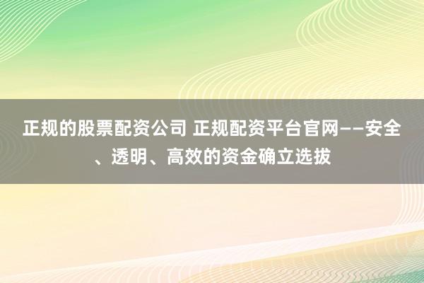 正规的股票配资公司 正规配资平台官网——安全、透明、高效的资金确立选拔