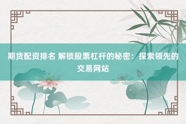 期货配资排名 解锁股票杠杆的秘密：探索领先的交易网站