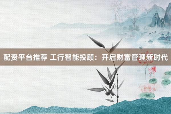 配资平台推荐 工行智能投顾：开启财富管理新时代
