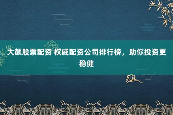 大额股票配资 权威配资公司排行榜，助你投资更稳健