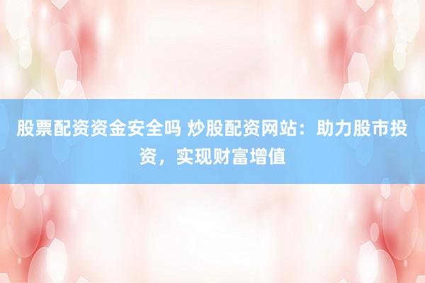 股票配资资金安全吗 炒股配资网站：助力股市投资，实现财富增值