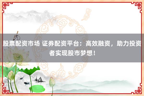 股票配资市场 证券配资平台：高效融资，助力投资者实现股市梦想！