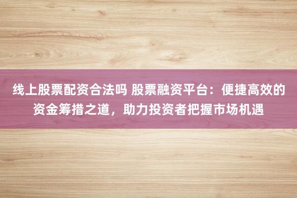 线上股票配资合法吗 股票融资平台：便捷高效的资金筹措之道，助力投资者把握市场机遇