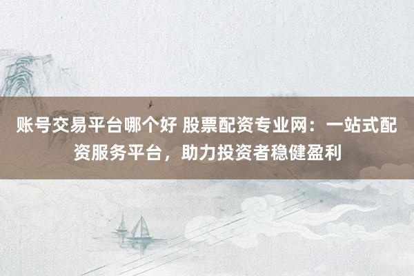 账号交易平台哪个好 股票配资专业网：一站式配资服务平台，助力投资者稳健盈利