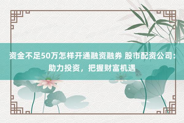 资金不足50万怎样开通融资融券 股市配资公司：助力投资，把握财富机遇