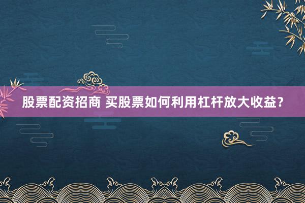 股票配资招商 买股票如何利用杠杆放大收益？