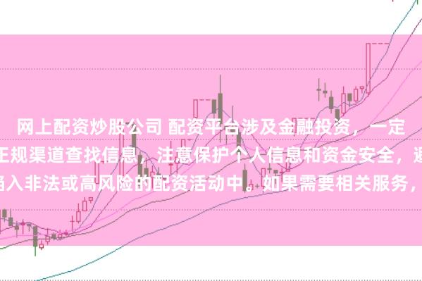 网上配资炒股公司 配资平台涉及金融投资，一定要谨慎选择。建议通过正规渠道查找信息，注意保护个人信息和资金安全，避免陷入非法或高风险的配资活动中。如果需要相关服务，请咨询专业的金融顾问或机构。