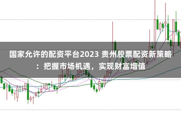 国家允许的配资平台2023 贵州股票配资新策略：把握市场机遇，实现财富增值