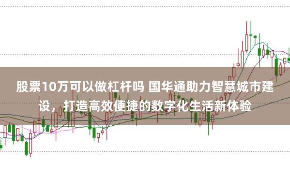 股票10万可以做杠杆吗 国华通助力智慧城市建设，打造高效便捷的数字化生活新体验