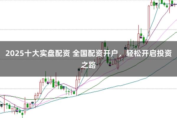 2025十大实盘配资 全国配资开户，轻松开启投资之路