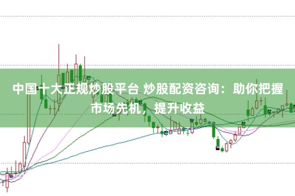 中国十大正规炒股平台 炒股配资咨询：助你把握市场先机，提升收益