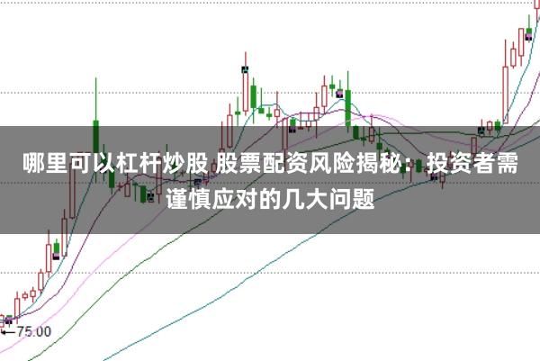 哪里可以杠杆炒股 股票配资风险揭秘：投资者需谨慎应对的几大问题