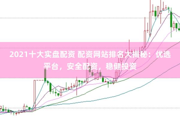 2021十大实盘配资 配资网站排名大揭秘：优选平台，安全配资，稳健投资