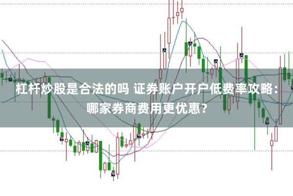 杠杆炒股是合法的吗 证券账户开户低费率攻略：哪家券商费用更优惠？