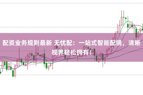 配资业务规则最新 无忧配：一站式智能配镜，清晰视界轻松拥有！