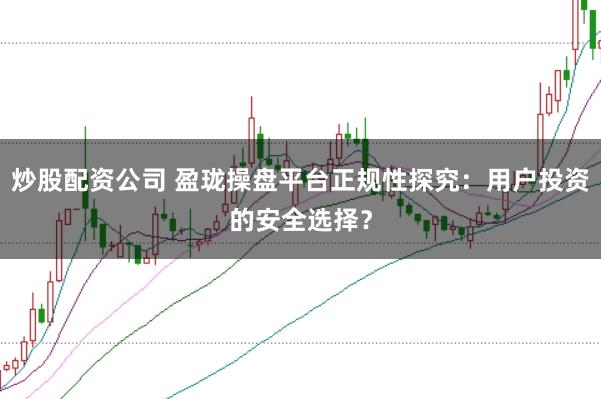 炒股配资公司 盈珑操盘平台正规性探究：用户投资的安全选择？