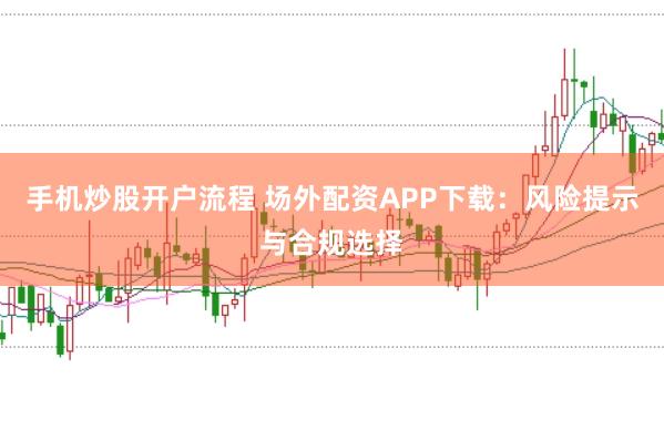 手机炒股开户流程 场外配资APP下载：风险提示与合规选择