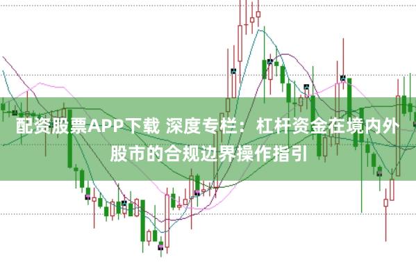 配资股票APP下载 深度专栏：杠杆资金在境内外股市的合规边界操作指引