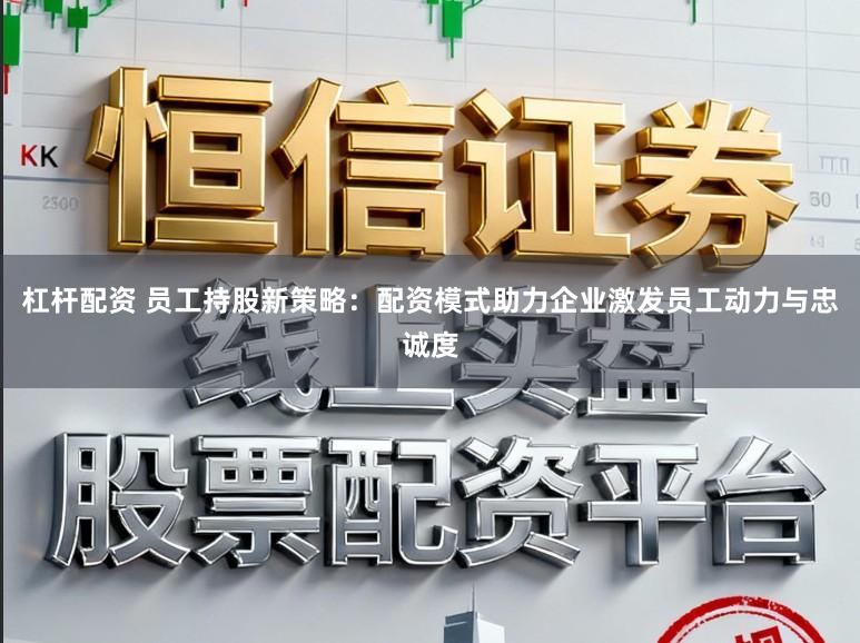 杠杆配资 员工持股新策略：配资模式助力企业激发员工动力与忠诚度